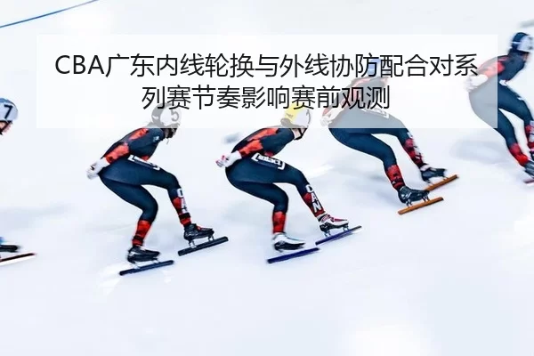 CBA广东内线轮换与外线协防配合对系列赛节奏影响赛前观测