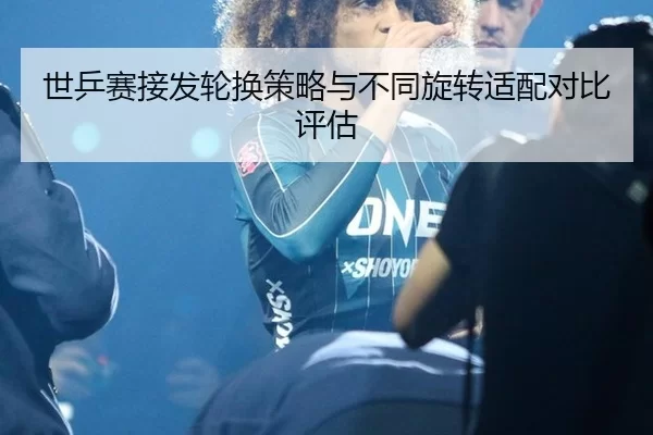 世乒赛接发轮换策略与不同旋转适配对比评估